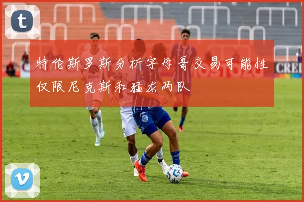 特伦斯罗斯分析字母哥交易可能性仅限尼克斯和猛龙两队