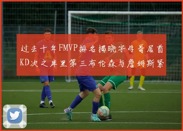 过去十年FMVP排名揭晓字母哥居首KD次之库里第三布伦森与詹姆斯紧随其后