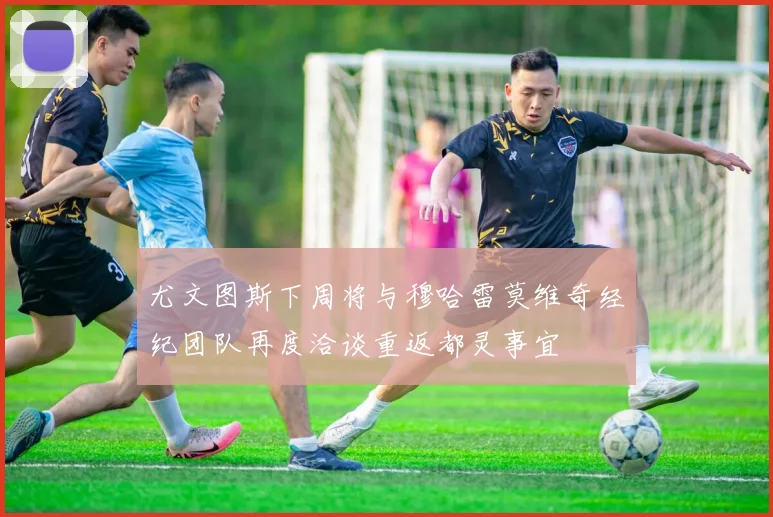尤文图斯下周将与穆哈雷莫维奇经纪团队再度洽谈重返都灵事宜
