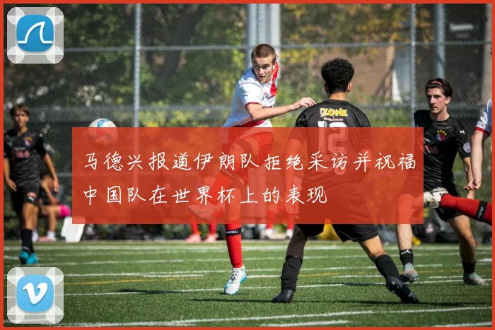 马德兴报道伊朗队拒绝采访并祝福中国队在世界杯上的表现