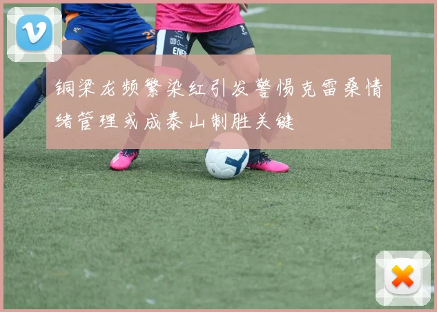 铜梁龙频繁染红引发警惕克雷桑情绪管理或成泰山制胜关键