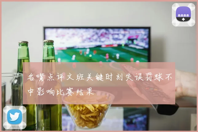 名嘴点评文班关键时刻失误罚球不中影响比赛结果