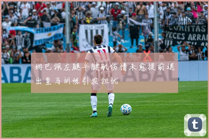 姆巴佩左腿半腱肌伤情未愈提前退出皇马训练引发担忧
