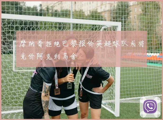 摩纳哥拒绝巴黎报价英超球队或将竞价阿克利乌舍