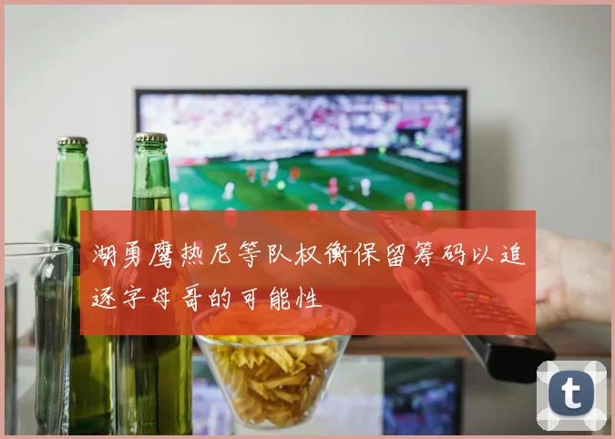 湖勇鹰热尼等队权衡保留筹码以追逐字母哥的可能性