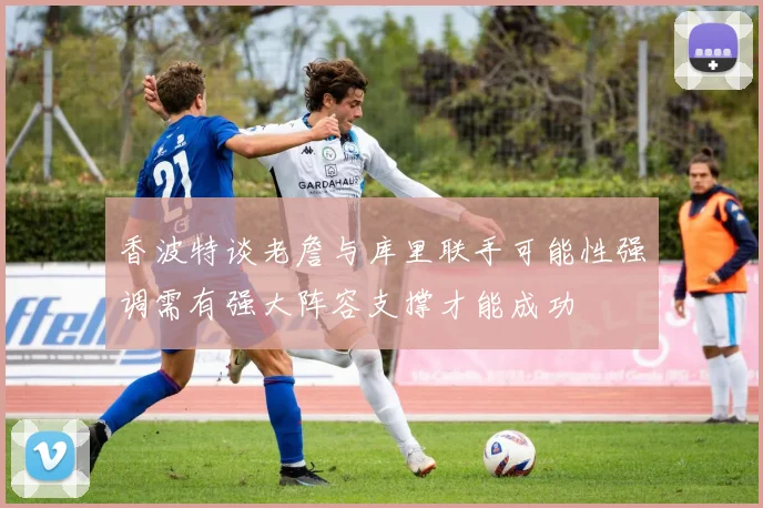 香波特谈老詹与库里联手可能性强调需有强大阵容支撑才能成功