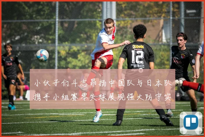 小伙子们斗志昂扬中国队与日本队携手小组赛零失球展现强大防守实力
