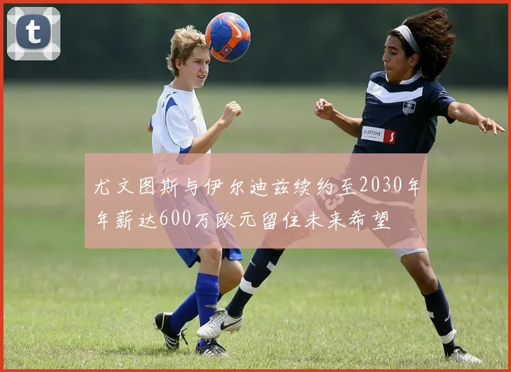 尤文图斯与伊尔迪兹续约至2030年年薪达600万欧元留住未来希望